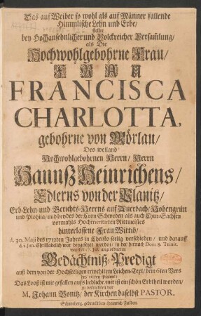 Das auf Weiber so wohl als auf Männer fallende Himmlische Lehn und Erbe/ stellte ... als ... Frau Francisca Charlotta, gebohrne von Mörlau/ Des ... Herrn Hannß Heinrichens/ Edlerns von der Planitz ... Frau Wittib/ d. 30. Maji des 1712ten Jahres ... verschieden ... in der ... Gedächtniß-Predigt auß dem von der Hochseeligen erwehltem Leichen-Text/ dem 6ten Vers des 16.ten Psalms ... zu betrachten vor