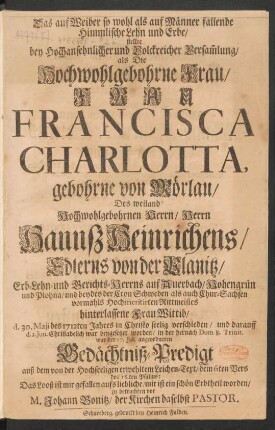 Das auf Weiber so wohl als auf Männer fallende Himmlische Lehn und Erbe/ stellte ... als ... Frau Francisca Charlotta, gebohrne von Mörlau/ Des ... Herrn Hannß Heinrichens/ Edlerns von der Planitz ... Frau Wittib/ d. 30. Maji des 1712ten Jahres ... verschieden ... in der ... Gedächtniß-Predigt auß dem von der Hochseeligen erwehltem Leichen-Text/ dem 6ten Vers des 16.ten Psalms ... zu betrachten vor