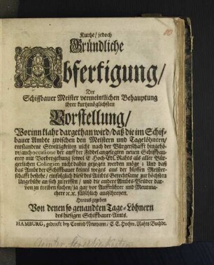 Kurtze, jedoch Gründliche Abfertigung, Der Schiffbauer Meister vermeintlichen Behauptung ihrer kurtzmöglichsten Vorstellung, Worinn klahr dargethan wird, daß die im Schiffbauer Ambte zwischen den Meistern und Tagelöhnern, entstandene Streitigkeiten nicht nach der Bürgerschafft hingehöre ... und daß das Ambt der Schiffsbauer keines weges aus der blossen Meisterschafft bestehe, einfolglich diese des Ambts Gerechtsame zur höchsten Ungebühr an sich zu reissen, und andere Ambts-Brüder darvon zu treiben suchen...