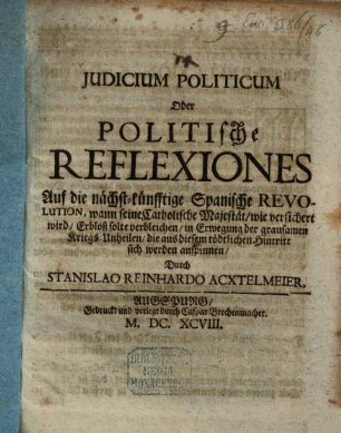 Judicium politicum oder politische Reflexiones auf die nächst-künftige Spanische Revolution, wann seine Catholische Majestät, wie versichert wird, erbloß solte verbleichen, in Erwegung der grausamen Kriegs-Unheilen, die aus diesem tödtlichen Hintritt sich werden anspinnen