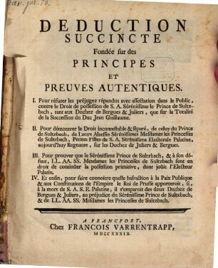 Deduction Succincte Fondée sur des Principes Et Preuves Autentiques. I. Pour réfuter le préjugez répandus avec affectation dans le Public, contre le Droit de possession de S. A. Sérénissime le Prince de Sultzbach, tant aux Duchez de Bergues & Juliers, que sur la Totalité de la Succession du Duc Jean Guillaume. II. Pour démontrer le Droit incontestable & séparé, de celuy du Prince de Sultzbach, de Leurs Altesses ... Mesdames les Princesses de Sultzbach ... sur les Duchez de Juliers & Bergues. III. Pour prouver que le ... Prince de Sultzbach, & Mesdames le Princesses de Sultzbach sont en droit de continüer la possession primitive, dont joüit l'Electeur Palatine. IV. Et enfin, pour faire connoitre quelle Infraction à la Paix Publique ... le Roi de Prusse apporteroit, si, à la mort de S. A. S. E. Palatine, il s'emparoit des deux Duchez de Bergues & Juliers ...