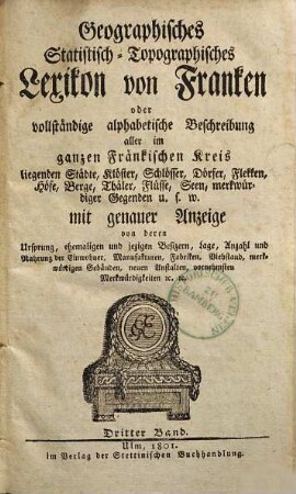 Geographisches Statistisch-Topographisches Lexikon von Franken oder vollständige alphabetische Beschreibung aller im ganzen Fränkischen Kreis liegenden Städte, Klöster, Schlösser, Dörfer, Flekken, Höfe, Berge, Thäler, Flüsse, Seen, merkwürdiger Gegenden u.s.w. : mit genauer Anzeige von deren Ursprung, ehemaligen und jezigen Besizern, Lage, Anzahl und Nahrung der Einwohner, Manufakturen, Fabriken, Viehstand, merkwürdigen Gebäuden, neuen Anstalten, vornehmsten Merkwürdigkeiten [et]c. [et]c., 3