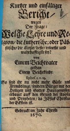 Kurtzer und einfältiger Bericht, wegen Der Frage: Welche Lehre und Religion, die Lutherische; oder Päbstische, die älteste, beste, reineste und wahrhafftigste sey?