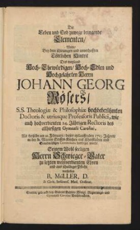 Die Leben und Tod zuwege bringende Elementen, Wolte, Bey dem schleunigen und unverhofften Tödtlichen Hintrit Des weyland Hoch-Ehrwürdigen, Hoch-Edlen und Hochgelahrten Herrn Johann Georg Rösers, S.S. Theologiæ & Philosophiæ hochbeberühmten [!] Doctoris & utriusque Professoris Publici, wie auch hochverdienten 24. Jährigen Rectoris des allhiesigen Gymnasii Carolini, Als derselbe am 21. Februarii, dieses itztlauffenden 1715. Jahres, in der St. Marien Stiffts-Kirchen mit Christlichen und Standmäßigen Ceremonien beerdiget wurde Seinem Wohl-seeligen Herrn Schwieger-Vater zu letzten wohlverdienten Ehren und aus schuldiger Pflicht vorstellen B. Müller, D. & Civit. Sedinens. Med. Ordinar.
