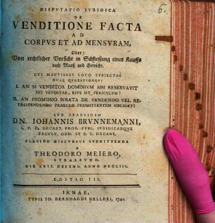 Disp. iur. de venditione facta ad corpus et ad mensuram, oder: Von rechtlicher Vorsicht in Schliessung eines Kauffs nach Maaß und Gewicht : cui mantissae loco subiectae duae quaestiones: I. An si venditor dominium sibi reservavit rei venditae, eius sit periculum? II. An promissio iurata de vendendo vel retrovendendo praecise promittentem obliget?