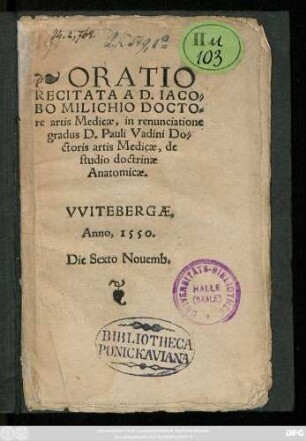 ORATIO || RECITATA A D.IACO=||BO MILICHIO DOCTO=||re artis Medicae, in renunciatione || gradus D.Pauli Vadini Do=||ctoris artis Medicae, de || studio doctrinae || Anatomicae.|| VVITEBERGAE,|| Anno, 1550.|| Die Sexto Nouemb.||