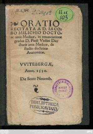 ORATIO || RECITATA A D.IACO=||BO MILICHIO DOCTO=||re artis Medicae, in renunciatione || gradus D.Pauli Vadini Do=||ctoris artis Medicae, de || studio doctrinae || Anatomicae.|| VVITEBERGAE,|| Anno, 1550.|| Die Sexto Nouemb.||