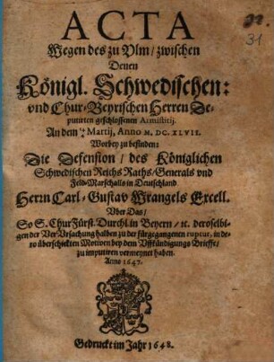 Acta Wegen des zu Ulm, zwischen Denen Königl. Schwedischen: und Chur-Beyrischen Herren Deputirten geschlossenen Armistitii. An dem 14/4 Martii, Anno M.DC.XLVII. : Worbey zu befinden: Die Defension, des Königlichen Schwedischen Reichs Raths, Generals und Feld-Marschalls in Deutschland Herrn Carl-Gustav Wrangels Excell. Uber das So S. ChurFürst. Durchl. in Beyern, [et]c. ... bey dem Uffkündigungs Brieffe, zu imputiren vermeynet haben. Anno 1647.
