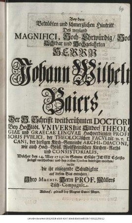 Bey dem Betrübten und schmerzlichen Hintritt Des weyland Magnifici, Hoch-Ehrwürdig/ Hoch-Achtbar und Hochgelahrten Herrn Johann Wilhelm Baiers, Der H. Schrifft weitberühmten Doctori Bey Hochlöbl. Vniversität Altdorf Theologiae und Graecae Lingvae Hochverdienten Professoris Pvblici, der Theologischen Facvltät H. T. Decani, der hiesigen Kirch-Gemeinde Archi-Diaconi, wie auch Hoch-Gräfl. Wolffsteinischen Kirchen-Raths und Consistorialis, Welcher den 14. May 1729. in Seinem Erlöser Jesu Christo seeligst verschieden/ und den 20sten Ejusdem beerdiget worden/ wollte die ihr obliegende Schuldigkeit auf diesem Blat entrichten Ihro Magnif. Herrn Prof. Müllers Tisch-Compagnie