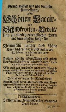 Grund-mässige und sehr deutliche Anweisung, zu der Schönen Laccir- und Schildkrotten-Arbeit, Und zu allerley erdencklichen Horn und fürtrefflichen Holtz-Arbeiten. Vermittelst welcher diese schöne Kunst leicht und ohne Lehrmeister von sich selbsten zu erlernen und zu begreiffen : Zusamt allerley erdencklichen und geheimen Fürniß-Künsten auf allerley Sachen, worbey man dergleichen gebrauchen mag ; Wie auch von mancherley ersinnlichen Vergildungen und Versilberungen auf was man nur selbsten will, nebenst Zubereitung der schönsten und raresten Farben und Mahler-Künsten ; Nebst einen Anhang der Schreib-Kunst ; Absonderlich für Mahler, Bildhauer, Kupferstecher, Schreiner und andere Künstler, derglecihen noch niemahln also an das Tage-Licht gekommen, und heraus gegeben worden