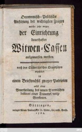Oeconomisch-Politische Auflösung der wichtigsten Fragen welche jetzo wegen der Einrichtung dauerhafter Witwen-Cassen aufgeworfen werden : nach den Süßmilchischen Grundsätzen angestellet in einem Briefwechsel zweyer Patrioten ; nebst einer Beurtheilung des neuen Bremischen Instituti einer Trauerpfennig-Beysteuer