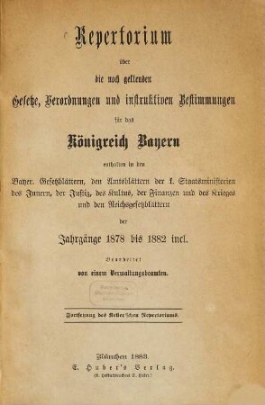 Repertorium über die noch geltenden Gesetze, Verordnungen und instruktiven Bestimmungen für das Königreich Bayern : enthalten in den bayer. Gesetzblättern, den Amtsblättern der k. Staatsministerien des Innern, der Justiz, des Kultus, der Finanzen und des Krieges und den Reichsgesetzblättern der Jahrgänge 1878 bis 1882 incl.