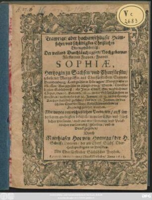 Trawrige/ aber hochansehligste Heimfahrt/ und schüldigstes Christliches Ehrengedächtnüß: Der weiland ... Frawen Sophiae, Hertzogin zu Sachsen/ und Churfürstin/ gebohrner Marggräffin aus Churfürstlichem Stamme Brandenburg ... Wittib/ Christseligster Gedächtniß : als Ihrer Churf. Gn. verblichener Cörper/ den 15. Decemb. 1622. in die SchloßKirchen zu Dreßden/ nachmals den 26. Januar. 1623. in die Creutz-Kirchen daselbst geführt/ und den 28. Januar. in das schöne Churfürstliche RuheKämmerlein zu Freyberg gesetzet worden ; Mit dreyen unterschiedlichen Predigten/ auff sonderbaren gnedigsten befehlch/ in vieler Chur- und Fürstlicher Personen ... versamlung/ gehalten/ und in Druck gegeben