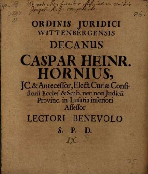 Ordinis Juridici Wittenbergensis Decanus Caspar Heinr. Hornius, JC. & Antecessor, Elect. Curiae Consistorii Eccles. & Scab. nec non Judicii Provinc. in Lusatia inferiori Assessor Lectori Benevolo S. P. D. : [P.P. Wittebergae Dominica post. Fest. Trin. M DCC VI.]
