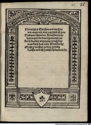 Hie mügt ir Christen wol verston, wie man mit uns yetz umb ist gon. Underm schein des Almusen zwar hat man uns betrogen lange jar. Auch darbey angezaigt gantz frey, was doch das recht Almusen sey, mügt ir verston in dem gedicht. Kauffs und liß, fyndst schöne bericht