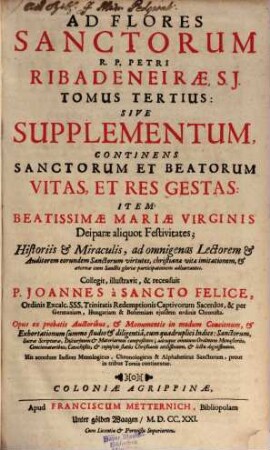 Flos Sanctorvm, Sev Vitae Et Res Gestae Sanctorvm Exprobatis : Scriptoribus selectae et In Formam Concionvm singulari cura ad Vsum Concionatorum accommodatae ; Cum Indice triplici ; Sanctorum, Materiarum et discursuum praedicabilium, 3. Sanctorum Et Beatorum Vitas, Et Res Gestas : sive Supplementum, continens ... Item Beatissimae Mariae Virginis Deiparae aliquot Festivitates ... ; accedunt indices menologicus, chronolog., & alphabet., sanctorum, prout in 3 tomis continentur