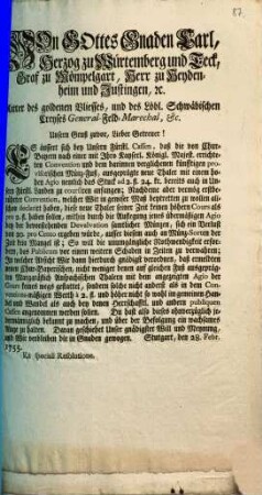 Von Gottes Gnaden Carl, Herzog zu Würtemberg und Teck, Graf zu Mömpelgart, Herr zu Heydenheim und Justingen, [et]c. Ritter des goldenen Vliesses, und des Löbl. Schwäbischen Creyses General-Feld-Marechal, &c. Unsern Gruß zuvor, Lieber Getreuer! Es äussert sich bey Unsern Fürstl. Cassen, daß die von Chur-Bayern nach einer mit Ihro Kayserl. Königl. Majest. errichteten Convention und dem darinnen verglichenen künfftigen provisorischen Münz-Fuß, ausgeprägte neue Thaler mit einem hohen Agio ... bereits auch in Unsern Fürstl. Landen zu coursiren anfangen ...