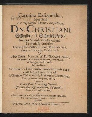 Carmina Exsequialia, super obitu Viri ... Dn. Christiani Schmidt/ a Schmiedefeld/ Inclutiae Vratislaviensis Reipub. Senatoris ... : Qui Ann. Christ. MDCXL. A.D. III. Calend. Maias ... transiit: & pridie Nonas ... in sepulcrum illatus est; a Charitate Observantiaq[ue] Amicorum Clientumq[ue], hoc, quantumcunq[ue] est, officii ...