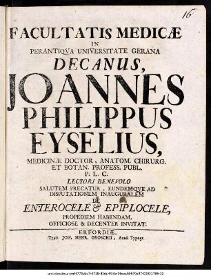 Facultatis Medicæ In Perantiqva Universitate Gerana Decanus, Joannes Philippus Eyselius, Medicinæ Doctor, ... Salutem Precatur, Eundemqve Ad Disputationem Inauguralem De Enterocele et Epiplocele, Propediem Habendam, Officiose & Decenter Invitat : [P. P. Erfurti sub Sigillo Facult. die 13. Martii Anno MDCCXII. Dominica Judaica]