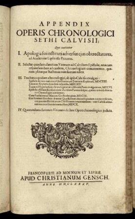 Appendix Operis Chronologici Sethi Calvisii : Qua continetur I. Apologia sui instituti adversus eius obtrectatores, ad Academiae Lipsiensis Proceres. II. Selectae quaedam clarorum Virorum ad Calvisium Epistolae, una cum responsionibus ad easdem, Chronologiam concernentes, quarum pleraeque hactenus non fuerant editae. III. Tractatus quidam chronologici, ab ipso Calvisio evulgati ... IV. Quorundam clarorum Virorum de hoc Opere chronologico iudicia.