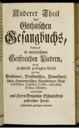 Anderer Theil des Gothaischen Gesangbuchs, bestehend in auserlesenen Geistreichen Liedern, so auf Hochfürstl. gnädigsten Befehl aus dem Breßlauer, Dreßdnischen, Franckfurtischen, Hannoverischen, Naumburger, Weissenfelsischen, Zeitzischen, Zerbster, und andern Gesang-Büchern, insbesonderheit aus Herrn Benjamin Schmolckens geistreicher Poesie zusammen getragen worden.