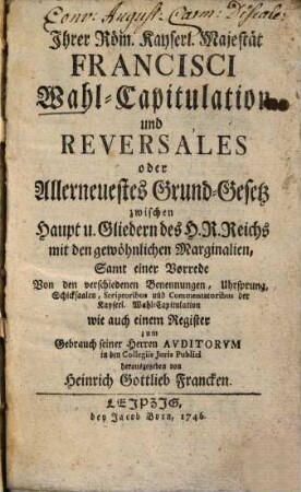 Ihrer Röm. Kayserl. Majestät Francisci Wahl-Capitulation und Reversales : oder Allerneuestes Grund-Gesetz zwischen Haupt u. Gliedern des H. R. Reichs