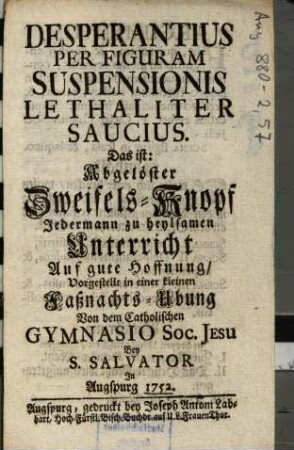 Desperantius Per Figuram Suspensionis Lethaliter Saucius: Das ist: Abgelöster Zweifels-Knopf Jedermann zu heylsamen Unterricht Auf gute Hoffnung : vorgestellt in einer kleinen Faßnachts-Ubung Von dem Catholischen Gymnasio Soc. Jesu Bey S. Salvator In Augspurg 1752