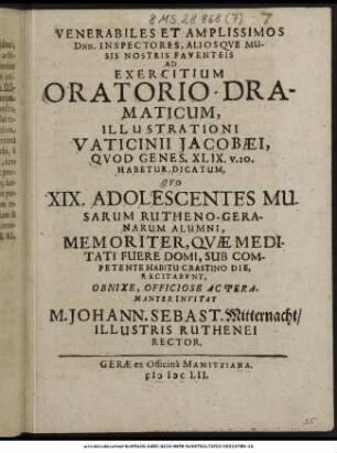 Venerabiles Et Amplissimos Dnn. Inspectores, Aliosque Musis Nostris Faventeis Ad Exercitium Oratorio-Dramaticum, Illustrationi Vaticinii Jacobaei, Quod Genes. XLIX. v.10. Habetur, Dicatum, Quo XIX. Adolescentes Musarum Rutheno-Geranarum Alumni, Memoriter, Quae Medidati Fuere Domi, Sub Competente Habitu Crastino Die, Recitabunt, Obnixe, Officiose Ac Peramanter Invitat M. Johann. Sebast. Mitternacht/ Illustris Ruthenei Rector : [PP. Gerae VI. Eid. Febr. Anni. MDCLII.]