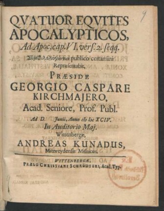 Quatuor Equites Apocalypticos, Ad Apoc. cap. VI. vers. 2. seqq. Symphilologunt¯on publico certamini Repraesentabit, Praeside Georgio Caspare Kirchmaiero, Acad. Seniore, Prof. Publ. Ad D. [...] Iunii, Anno MDCXCIV. In Auditorio Mai. Wittenbergae, Andreas Kunadus, Mittweydensis Misnicus