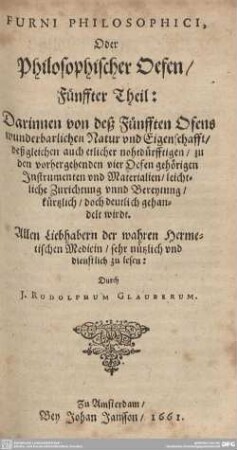 5: Furni Philosophici, Oder Philosophischer Oefen : Darinnen von deß Fünfften Ofens wunderbarlichen Natur und Eigenschafft, deßgleichen auch etlicher nohtdürfftigen, zu den vorhergehenden vier Oefen gehörigen Instrumenten vnd Materialien, leichtliche Zurichtung vnnd Bereytung, kürtzlich, doch deutlich gehandelt wirdt; Allen Liebhabern der wahren Hermetischen Medicin, sehr nützlich und dienstlich zu lesen