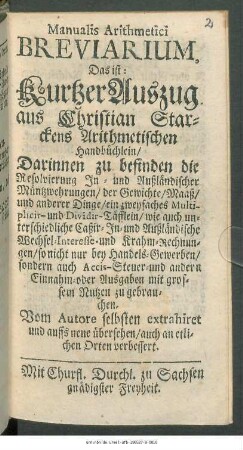 Manualis Arithmetici Breviarium, Das ist: Kurtzer Auszug aus Christian Starckens Arithmetischen Handbüchlein : Darinnen zu befinden die Resolvierung In- und Außländischer Müntzwehrungen/ der Gewichte/ Maaß/ und anderer Dinge/ ein zweyfaches Multiplicir- und Dividir-Täfflein ... so nicht nur bey Handels-Gewerben/ sondern auch Accis-Steuer- und andern Einnahm- oder Ausgaben mit grossem Nutzen zu gebrauchen