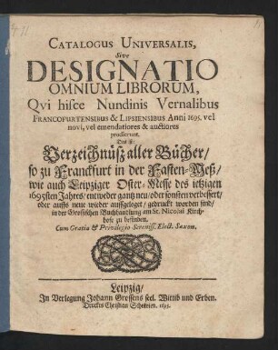 Catalogus Universalis, Sive Designatio Omnium Librorum, Qui hisce Nundinis Vernalibus Francofurtensibus & Lipsiensibus Anni 1695. vel novi, vel emendatiores & auctiores prodierunt. Das ist: Verzeichnüß aller Bücher/ so zu Franckfurt in der Fasten-Meß/ wie auch Leipziger Oster-Messe des jetzigen 1695sten Jahres/ entweder gantz neu/ oder sonsten verbessert/ oder auffs neue wieder auffgeleget/ gedruckt worden sind/ in der Grossischen Buchhandlung am St. Nicolai Kirchhofe zu befinden