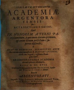 Ivbilaevm Lvtheranvm Academiae Argentoratensis: sive Acta Secvlaris Gavdii : Quod In Honorem Aeterni Patris luminum, à quo omne datum optimum, et omne donum perfectum è supernis descendit, & Gratam Memoriam ... Argentoratensis Academia devotâ pietate celebravit, Anno M.DC.XVII. ; Divisa in partes duas, quarum in priore Orationes, in posteriore Disputationes solennes