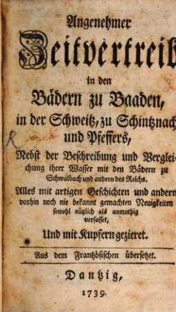 Angenehmer Zeitvertreib in den Bädern zu Baaden, in der Schweitz, zu Schintznach und Pfeffers : Nebst der Beschreibung und Vergleichung ihrer Wasser mit den Bädern zu Schwalbach und andern des Reichs. Alles mit artigen Geschichten und andern vorhin noch nie bekannt gemachten Neuigkeiten sowohl nützlich als anmuthig verfasset, Und mit Kupfern gezieret