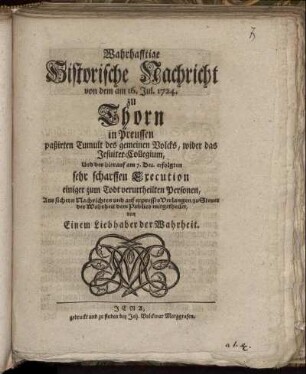 Wahrhafftige Historische Nachricht von dem am 16. Jul. 1724. zu Thorn in Preussen paßirten Tumult des gemeinen Volcks, wider das Jesuiter-Collegium, Und der hierauf am 7. Dec. erfolgten sehr scharffen Execution einiger zum Todt verurtheilten Personen : Aus sichern Nachrichten und auf expresses Verlangen, zu Steuer der Wahrheit dem Publico mitgetheilet