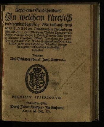 Copey eines Sendschreibens, In welchem kürtzlich und trewlich begriffen, Wie und auß was Motiven der Durchleuchtig Hochgeboren Fürst vnd Herr, Herr Wolffgang Wilhelm Pfaltzgraffe bey Rhein, Hertzog in Bayrn, zu Gülich, Cleue und Berg, Graffe zu Veldentz, Spanheim, Marck, Rauenspurg und Mörß, Herr zu Rauenstein, [et]c. Von der Augspurgischen Confession zu der alten Catholischen Römischen Kyrchen sich begeben, und bey dieser standhafftig verbleiben