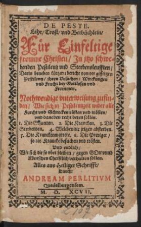 DE PESTE.|| Lehr/ Trost/ vnd Betbuechlein/|| Fuer Einfeltige || fromme Christen/ Jn jtzo schwe=||benden Pestilentz vnd Sterbensleufften/|| ... Nothwendige vnterweisung zufin=||den/ Wie sich in Pestilentzzeit wider alle || Furcht vnd Schrecken ruesten ... || sollen.|| I. Die Gesunden ... || Durch:|| ANDREAM PERLITIVM || Quedelburgensem.||