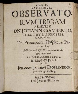 [...] Sacrorum Observatorum Trigam Praeside Dn. Johanne Sauberto ... Pridie Calend. Sextil. In Magno Iuleo P.P. Johannes Jacobus Froerenteich, Norinbergensis Resp.
