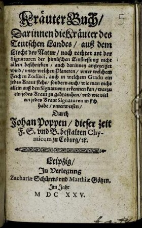 Kräuter Buch : Darinnen die Kräuter des Teutschen Landes/ ... nicht allein beschrieben/ auch darinnen angezeiget wird/ unter welchen Planeten ... ein jedes Kraut stehe ... warzu ein jedes Kraut zu gebrauchen ... unterweisen/ Durch Johan Poppen/ dieser zeit F. S. und B. bestalten Chymicum zu Coburg/ [et]c.