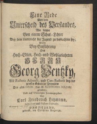 Eine Rede Von dem Unterscheid des Verstandes, Wie solcher Von einem Schul-Lehrer Bey dem Unterricht der Jugend zu beobachten sey : Wurde Bey Einführung Des Hoch-Edlen, Hoch- und Wohlgelahrten Herrn Georg Ventzky, Als Rectoris Adiuncti, und Con-Rectoris bey der grossen Schule zu Prentzlow Den 4ten Octobr. 1742. in Auditorio Maiori gehalten