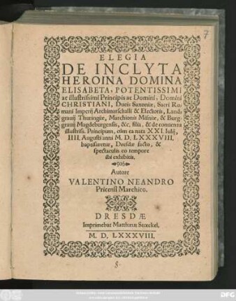 ELEGIA || DE INCLYTA || HEROINA DOMINA || ELISABETA ... || Domini || CHRISTIANI, Ducis Saxoniae, Sacri Ro=||mani Imperij Archimarschalli & Electoris ... || &c. filia, & de conuentu || illustriss. Principum, cùm ea nata XXI. Iulij,|| III. Augusti anni M.D.LXXXVIII.|| baptisaretur, Dresdae facto, & || spectaculis eo tempore || ibi exhibitis.|| Autore || VALENTINO NEANDRO || Pricensi Marchico.||