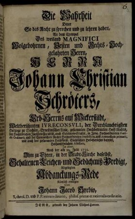 Die Wahrheit Derer So das Recht zu sprechen und zu lehren haben, An dem Exempel Des weiland Magnifici Wolgebohrnen, Vesten und Rechts-Hochgelahrten Herrn, Herrn Johann Christian Schröters, Erb-Herrn auf Wickerstädt, ... In einer, Nach der am 22. Julii 1731. ... Gehaltenen Leichen- und Gedächtniß-Predigt, Abgelegten Abdanckungs-Rede
