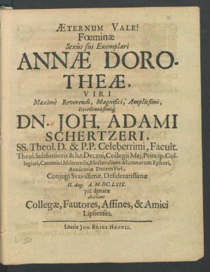 Aeternum Vale! Feominae Sexus sui Exemplari Annae Dorotheae, Viri ... Dn. Joh. Adami Schertzeri, SS. Theol. D. & P. P. Celeberrimi ... Coniugi Suavissimae, Desideratissimae II. Aug. A. M.DC.LXIX. pie denatae : dicebant Collegae, Fautores, Affines, & Amici Lipsienses.