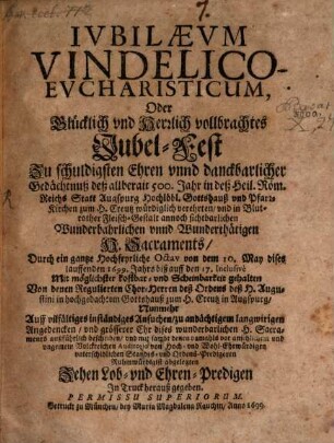 Iubilaevm Vindelico-Evcharisticum, Oder Glücklich vnd Herrlich vollbrachtes Jubel-Fest Zu schuldigsten Ehren vnnd danckbarlicher Gedächtnuß deß allberait 500. Jahr in deß Heil. Röm. Reichs Statt Augspurg Hochlöbl. Gottshauß vnd Pfarr-Kirchen zum H. Creutz würdiglich verehrten ... H. Sacraments : Durch ein gantze Hochfeyrliche Octav von dem 10. May dises lauffenden 1699. Jahrs biß auff den 17. Inclusive ... gehalten Von denen Regulierten Chor-Herren deß Ordens deß H. Augustini ... ; Nunmehr ... beschriben vnd ... mit sambt denen ... Ruhmwürdigist abgelegten Zehen Lob- vnd Ehren-Predigen In Truck herauß gegeben