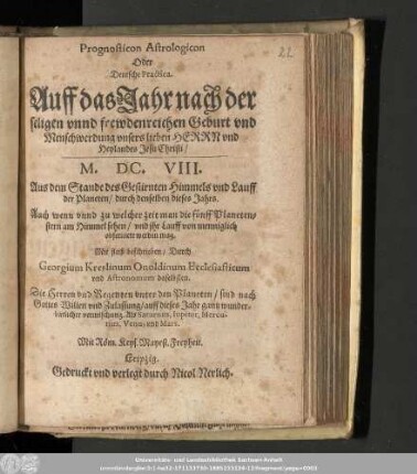 Prognosticon Astrologicon Oder Deutsche Practica. Auff das Jahr nach der seligen vnnd frewdenreichen Geburt vnd Menschwerdung vnsers lieben Herrn vnd Heylandes Jesu Christi/ M.DC.VIII. : Aus dem Stande des Gestirnten Himmels vnd Lauff der Planeten/ durch denselben dieses Jahrs. Auch wenn vnnd zu welcher zeit man die fünff Planetenstern am Himmel sehen/ vnd ihr Lauff von menniglich obseruiert werden mag.