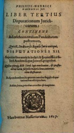Philippi-Henrici Hoenonii U.J.D. Disputationum Juridicarum Libri Tres, Ad Principis augustissimi & sacratissimi Imperatoris Justiniani Jus Civile : De Qvibvs, Ipso Praeside, In Florentissima Potentissimorum Saxoniae Principum Academia Salana, quae Jenae est, & in illustri Nassovica, superioribus annis disputarunt juvenes Legum & Juris studiosissimi; quorum nomina singulis disputationibus adscripta sunt. Adjecta est disputatio Auctoris in celeberrima Academia Marpurgensi die 27. Julii anno 1604. pro gradu Doctoratus habita, 3