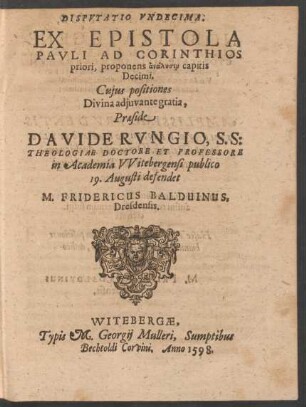 DISPVTATIO VNDECIMA.|| EX EPISTOLA || PAVLI AD CORINTHIOS || priori, proponens analysin capitis || Decimi.|| Cujus positiones || ... Praeside || DAVIDE RVNGIO, S. S:|| THEOLOGIAE DOCTORE ET PROFESSORE || in Academia VVitebergensi publico || 19. Augusti defendet || M. FRIDERICUS BALDUINUS,|| Dresdensis.||