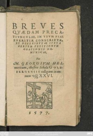 BREVES || QVAEDAM PRECA=||TIVNCVLAE, IN VSVM PIAE || PVERITIAE CONSCRIPTAE,|| ET DISTRIBVTAE IVXTA || SERIEM PETITIONVM || ORATIONIS DO-||MINICAE.|| Per || M. GEORGIVM HEL-||mericum, illustris Scholae GOLD-||BERGENSIS collegam in an-||num vs#́[que] XXVI.||