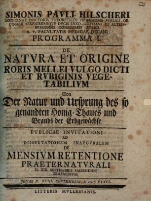 Simonis Pauli Hilscheri Medicinae Doctoris Theoreticis Professoris Pvblici Ordinarii ... Programma I. De Natvra Et Origine Roris Mellei Vulgo Dicti Et Rvbiginis Vegetabilivm, Von Der Natur und Ursprung des so genandten Honig-Thaues und Brands der Erdgewächse : Pvblicae Invitationi Ad Dissertationem Inavgvralem De Mensivm Retentione Praeternatvrali D. XIX. Septembris Habendam Praemissvm Jenae D. XVIII. Septembris MDCCXXXVI.