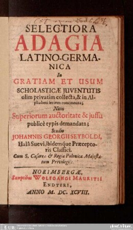 Selectiora adagia latino-germanica : in gratiam et usum scholasticae iuventutis olim privatim collecta, & in alphabeti seriem concinnata ; nuno ... nunc superiorum auctoritate et iussu publice typis demandata